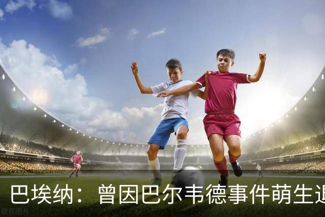 巴埃纳：曾因巴尔韦德事件萌生退役念头 渴望世界杯决赛对阵梅西